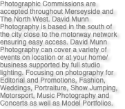 Photographic Commissions are accepted throughout Merseyside and The North West. David Munn Photography is based in the south of the city close to the motorway network ensuring easy access. David Munn Photography can cover a variety of events on location or at your home/business supported by full studio lighting. Focusing on photography for Editorial and Promotions, Fashion, Weddings, Portraiture, Show Jumping, Motorsport, Music Photography and Concerts as well as Model Portfolios.