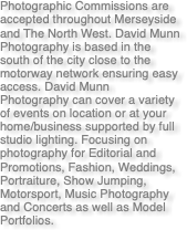 Photographic Commissions are accepted throughout Merseyside and The North West. David Munn Photography is based in the south of the city close to the motorway network ensuring easy access. David Munn Photography can cover a variety of events on location or at your home/business supported by full studio lighting. Focusing on photography for Editorial and Promotions, Fashion, Weddings, Portraiture, Show Jumping, Motorsport, Music Photography and Concerts as well as Model Portfolios.