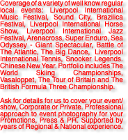 Coverage of a variety of well know regular local events: Liverpool International Music Festival, Sound City, Brazilica Festival, Liverpool International Horse Show, Liverpool International Jazz Festival, Arenacross, Super Enduro, Sea Odyssey - Giant Spectacular, Battle of The Atlantic, The Big Dance, Liverpool International Tennis, Snooker Legends. Chinese New Year. Portfolio includes The World Skiing Championships, Vasaloppet, The Tour of Britain and The British Formula Three Championship. Ask for details for us to cover your event/show, Corporate or Private. Professional approach to event photography for your Promotions, Press & PR. Supported by years of Regional & National experience. 