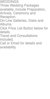 WEDDINGS Three Wedding Packages available, include Preparation, Arrivals, Ceremony and Reception. On-Line Galleries, Disks and Albums. Click Price List Button below for details Travel and Consultations included. Call or Email for details and availability. 