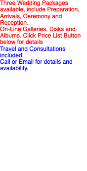 Three Wedding Packages available, include Preparation, Arrivals, Ceremony and Reception. On-Line Galleries, Disks and Albums. Click Price List Button below for details Travel and Consultations included. Call or Email for details and availability.