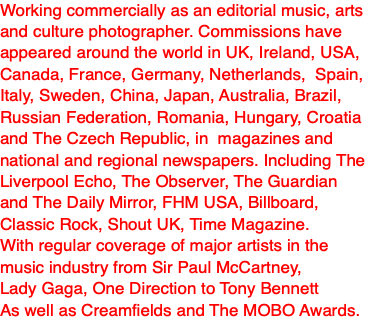 Working commercially as an editorial music, arts and culture photographer. Commissions have appeared around the world in UK, Ireland, USA, Canada, France, Germany, Netherlands, Spain, Italy, Sweden, China, Japan, Australia, Brazil, Russian Federation, Romania, Hungary, Croatia and The Czech Republic, in magazines and national and regional newspapers. Including The Liverpool Echo, The Observer, The Guardian and The Daily Mirror, FHM USA, Billboard, Classic Rock, Shout UK, Time Magazine. With regular coverage of major artists in the music industry from Sir Paul McCartney, Lady Gaga, One Direction to Tony Bennett As well as Creamfields and The MOBO Awards.