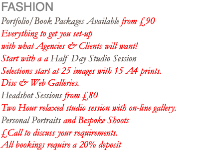 FASHION Portfolio/Book Packages Available from £90 Everything to get you set-up with what Agencies & Clients will want! Start with a a Half Day Studio Session Selections start at 25 images with 15 A4 prints. Disc & Web Galleries. Headshot Sessions from £80 Two Hour relaxed studio session with on-line gallery. Personal Portraits and Bespoke Shoots £Call to discuss your requirements. All bookings require a 20% deposit 