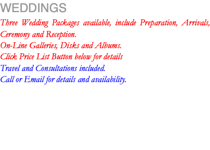 WEDDINGS Three Wedding Packages available, include Preparation, Arrivals, Ceremony and Reception. On-Line Galleries, Disks and Albums. Click Price List Button below for details Travel and Consultations included. Call or Email for details and availability.