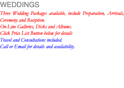 WEDDINGS Three Wedding Packages available, include Preparation, Arrivals, Ceremony and Reception. On-Line Galleries, Disks and Albums. Click Price List Button below for details Travel and Consultations included. Call or Email for details and availability.