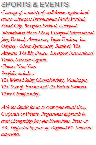 SPORTS & EVENTS Coverage of a variety of well know regular local events: Liverpool International Music Festival, Sound City, Brazilica Festival, Liverpool International Horse Show, Liverpool International Jazz Festival, Arenacross, Super Enduro, Sea Odyssey - Giant Spectacular, Battle of The Atlantic, The Big Dance, Liverpool International Tennis, Snooker Legends. Chinese New Year. Portfolio includes : The World Skiing Championships, Vasaloppet, The Tour of Britain and The British Formula Three Championship. Ask for details for us to cover your event/show, Corporate or Private. Professional approach to event photography for your Promotions, Press & PR. Supported by years of Regional & National experience. 